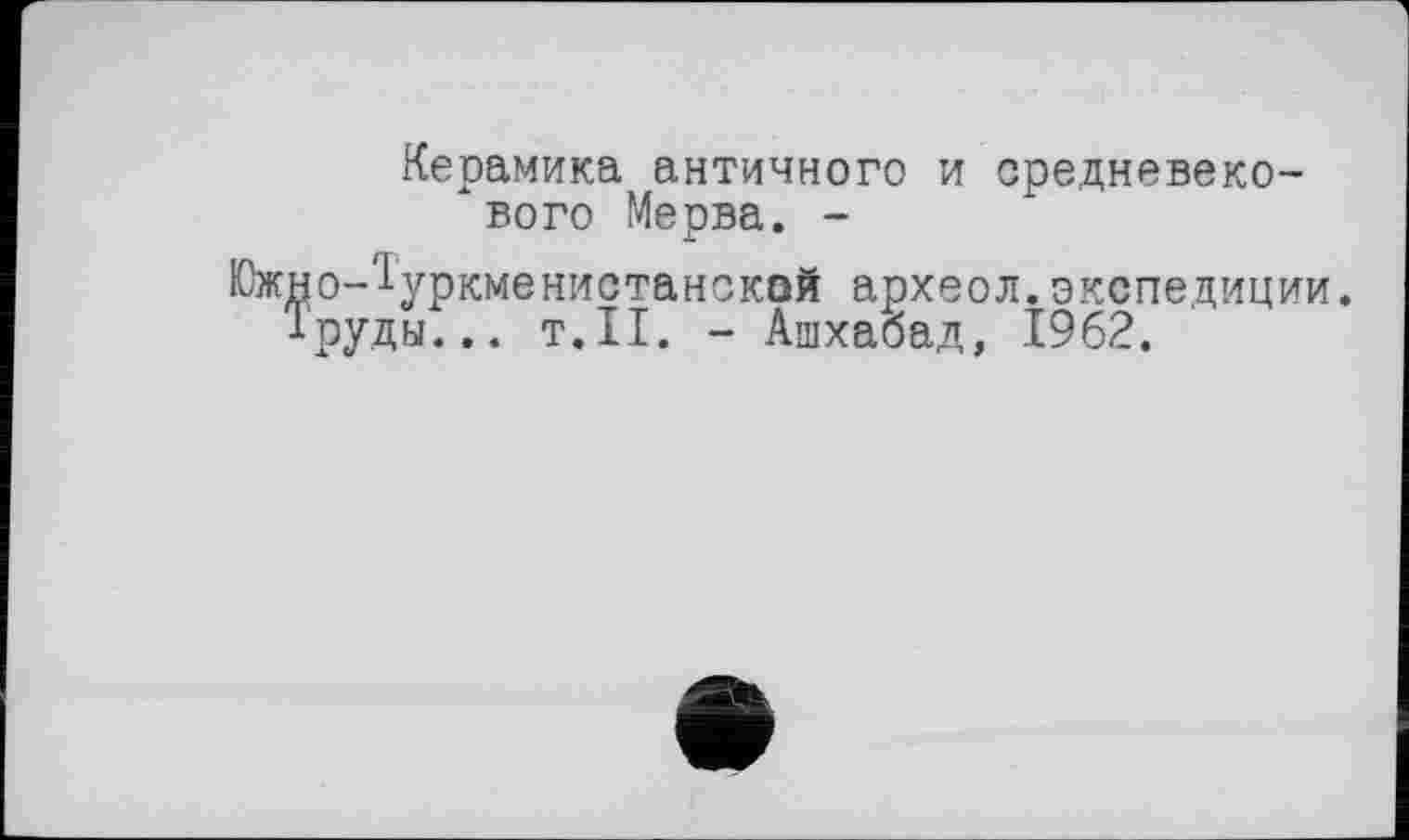 ﻿Керамика античного и средневекового Мерва. -Южно-^уркменистанской археол.экспедиции. 1руды... т.11. - Ашхабад, 1962.